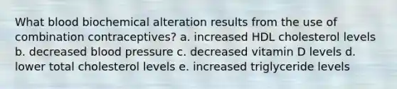 What blood biochemical alteration results from the use of combination contraceptives? a. increased HDL cholesterol levels b. decreased blood pressure c. decreased vitamin D levels d. lower total cholesterol levels e. increased triglyceride levels