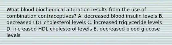 What blood biochemical alteration results from the use of combination contraceptives? A. decreased blood insulin levels B. decreased LDL cholesterol levels C. increased triglyceride levels D. increased HDL cholesterol levels E. decreased blood glucose levels