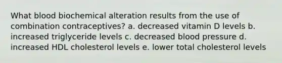 What blood biochemical alteration results from the use of combination contraceptives? a. decreased vitamin D levels b. increased triglyceride levels c. decreased blood pressure d. increased HDL cholesterol levels e. lower total cholesterol levels