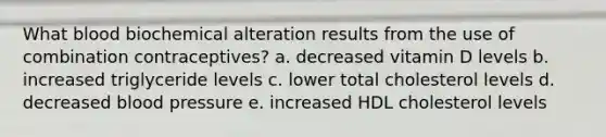 What blood biochemical alteration results from the use of combination contraceptives? a. decreased vitamin D levels b. increased triglyceride levels c. lower total cholesterol levels d. decreased blood pressure e. increased HDL cholesterol levels