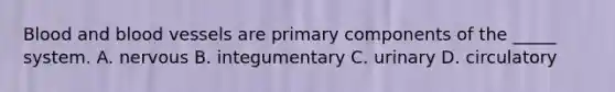 Blood and blood vessels are primary components of the _____ system. A. nervous B. integumentary C. urinary D. circulatory