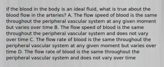 if the blood in the body is an ideal fluid, what is true about the blood flow in the arteries? A. The flow speed of blood is the same throughout the peripheral vascular system at any given moment but varies over time B. The flow speed of blood is the same throughout the peripheral vascular system and does not vary over time C. The flow rate of blood is the same throughout the peripheral vascular system at any given moment but varies over time D. The flow rate of blood is the same throughout the peripheral vascular system and does not vary over time