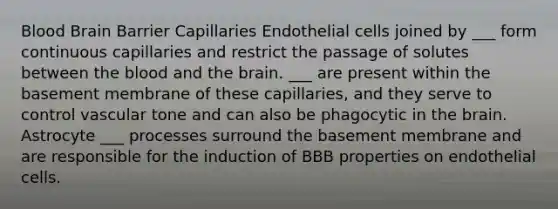 Blood Brain Barrier Capillaries Endothelial cells joined by ___ form continuous capillaries and restrict the passage of solutes between the blood and the brain. ___ are present within the basement membrane of these capillaries, and they serve to control vascular tone and can also be phagocytic in the brain. Astrocyte ___ processes surround the basement membrane and are responsible for the induction of BBB properties on endothelial cells.