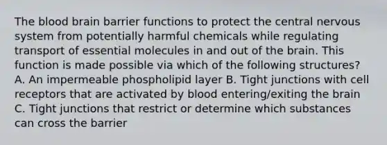 The blood brain barrier functions to protect the central nervous system from potentially harmful chemicals while regulating transport of essential molecules in and out of the brain. This function is made possible via which of the following structures? A. An impermeable phospholipid layer B. Tight junctions with cell receptors that are activated by blood entering/exiting the brain C. Tight junctions that restrict or determine which substances can cross the barrier