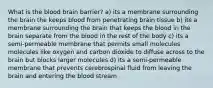 What is the blood brain barrier? a) its a membrane surrounding the brain the keeps blood from penetrating brain tissue b) its a membrane surrounding the brain that keeps the blood in the brain separate from the blood in the rest of the body c) its a semi-permeable membrane that permits small molecules molecules like oxygen and carbon dioxide to diffuse across to the brain but blocks larger molecules d) Its a semi-permeable membrane that prevents cerebrospinal fluid from leaving the brain and entering the blood stream