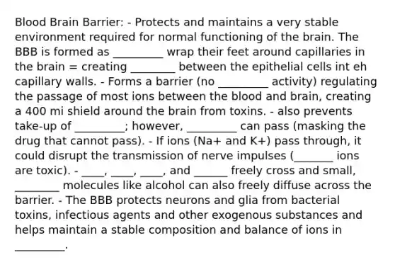 Blood Brain Barrier: - Protects and maintains a very stable environment required for normal functioning of the brain. The BBB is formed as _________ wrap their feet around capillaries in the brain = creating ________ between the epithelial cells int eh capillary walls. - Forms a barrier (no _________ activity) regulating the passage of most ions between the blood and brain, creating a 400 mi shield around the brain from toxins. - also prevents take-up of _________; however, _________ can pass (masking the drug that cannot pass). - If ions (Na+ and K+) pass through, it could disrupt the transmission of nerve impulses (_______ ions are toxic). - ____, ____, ____, and ______ freely cross and small, ________ molecules like alcohol can also freely diffuse across the barrier. - The BBB protects neurons and glia from bacterial toxins, infectious agents and other exogenous substances and helps maintain a stable composition and balance of ions in _________.