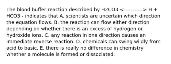 The blood buffer reaction described by H2CO3 H + HCO3 - indicates that A. scientists are uncertain which direction the equation flows. B. the reaction can flow either direction depending on whether there is an excess of hydrogen or hydroxide ions. C. any reaction in one direction causes an immediate reverse reaction. D. chemicals can swing wildly from acid to basic. E. there is really no difference in chemistry whether a molecule is formed or dissociated.