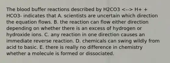 The blood buffer reactions described by H2CO3 H+ + HCO3- indicates that A. scientists are uncertain which direction the equation flows. B. the reaction can flow either direction depending on whether there is an excess of hydrogen or hydroxide ions. C. any reaction in one direction causes an immediate reverse reaction. D. chemicals can swing wildly from acid to basic. E. there is really no difference in chemistry whether a molecule is formed or dissociated.