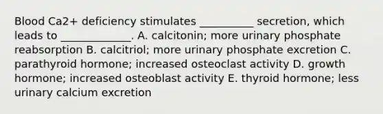 Blood Ca2+ deficiency stimulates __________ secretion, which leads to _____________. A. calcitonin; more urinary phosphate reabsorption B. calcitriol; more urinary phosphate excretion C. parathyroid hormone; increased osteoclast activity D. growth hormone; increased osteoblast activity E. thyroid hormone; less urinary calcium excretion