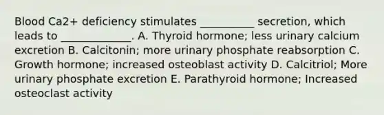 Blood Ca2+ deficiency stimulates __________ secretion, which leads to _____________. A. Thyroid hormone; less urinary calcium excretion B. Calcitonin; more urinary phosphate reabsorption C. Growth hormone; increased osteoblast activity D. Calcitriol; More urinary phosphate excretion E. Parathyroid hormone; Increased osteoclast activity