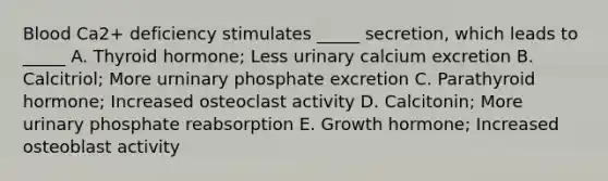 Blood Ca2+ deficiency stimulates _____ secretion, which leads to _____ A. Thyroid hormone; Less urinary calcium excretion B. Calcitriol; More urninary phosphate excretion C. Parathyroid hormone; Increased osteoclast activity D. Calcitonin; More urinary phosphate reabsorption E. Growth hormone; Increased osteoblast activity