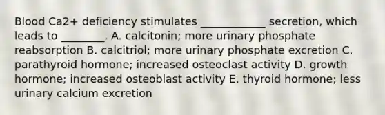 Blood Ca2+ deficiency stimulates ____________ secretion, which leads to ________. A. calcitonin; more urinary phosphate reabsorption B. calcitriol; more urinary phosphate excretion C. parathyroid hormone; increased osteoclast activity D. growth hormone; increased osteoblast activity E. thyroid hormone; less urinary calcium excretion