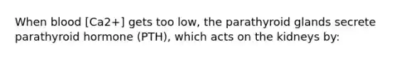 When blood [Ca2+] gets too low, the parathyroid glands secrete parathyroid hormone (PTH), which acts on the kidneys by: