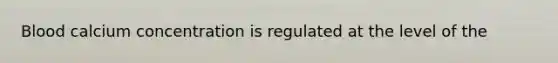 Blood calcium concentration is regulated at the level of the