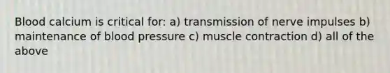 Blood calcium is critical for: a) transmission of nerve impulses b) maintenance of blood pressure c) muscle contraction d) all of the above