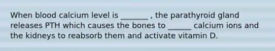 When blood calcium level is _______ , the parathyroid gland releases PTH which causes the bones to ______ calcium ions and the kidneys to reabsorb them and activate vitamin D.