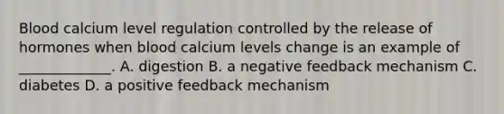 Blood calcium level regulation controlled by the release of hormones when blood calcium levels change is an example of _____________. A. digestion B. a negative feedback mechanism C. diabetes D. a positive feedback mechanism