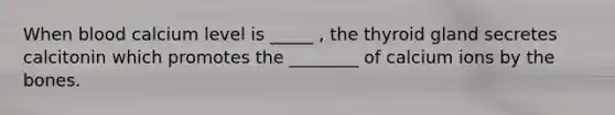 When blood calcium level is _____ , the thyroid gland secretes calcitonin which promotes the ________ of calcium ions by the bones.