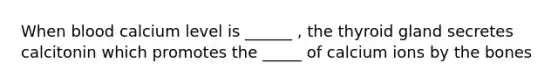 When blood calcium level is ______ , the thyroid gland secretes calcitonin which promotes the _____ of calcium ions by the bones