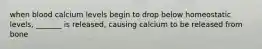 when blood calcium levels begin to drop below homeostatic levels, _______ is released, causing calcium to be released from bone