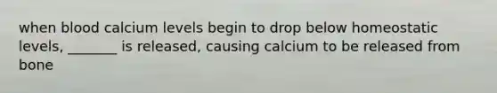 when blood calcium levels begin to drop below homeostatic levels, _______ is released, causing calcium to be released from bone