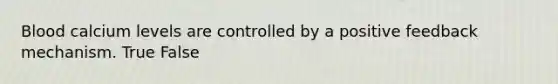 Blood calcium levels are controlled by a positive feedback mechanism. True False