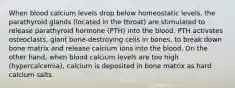 When blood calcium levels drop below homeostatic levels, the parathyroid glands (located in the throat) are stimulated to release parathyroid hormone (PTH) into the blood. PTH activates osteoclasts, giant bone-destroying cells in bones, to break down bone matrix and release calcium ions into the blood. On the other hand, when blood calcium levels are too high (hypercalcemia), calcium is deposited in bone matrix as hard calcium salts.