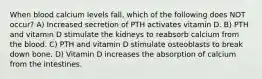 When blood calcium levels fall, which of the following does NOT occur? A) Increased secretion of PTH activates vitamin D. B) PTH and vitamin D stimulate the kidneys to reabsorb calcium from the blood. C) PTH and vitamin D stimulate osteoblasts to break down bone. D) Vitamin D increases the absorption of calcium from the intestines.