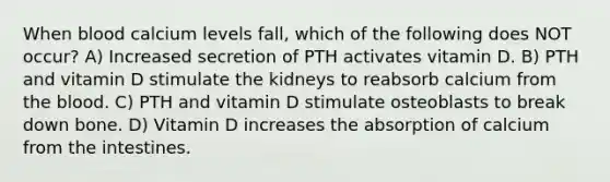 When blood calcium levels fall, which of the following does NOT occur? A) Increased secretion of PTH activates vitamin D. B) PTH and vitamin D stimulate the kidneys to reabsorb calcium from the blood. C) PTH and vitamin D stimulate osteoblasts to break down bone. D) Vitamin D increases the absorption of calcium from the intestines.