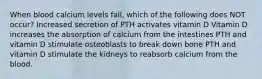 When blood calcium levels fall, which of the following does NOT occur? Increased secretion of PTH activates vitamin D Vitamin D increases the absorption of calcium from the intestines PTH and vitamin D stimulate osteoblasts to break down bone PTH and vitamin D stimulate the kidneys to reabsorb calcium from the blood.