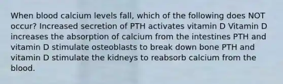 When blood calcium levels fall, which of the following does NOT occur? Increased secretion of PTH activates vitamin D Vitamin D increases the absorption of calcium from the intestines PTH and vitamin D stimulate osteoblasts to break down bone PTH and vitamin D stimulate the kidneys to reabsorb calcium from the blood.