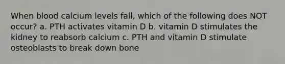 When blood calcium levels fall, which of the following does NOT occur? a. PTH activates vitamin D b. vitamin D stimulates the kidney to reabsorb calcium c. PTH and vitamin D stimulate osteoblasts to break down bone