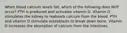 When blood calcium levels fall, which of the following does NOT occur? PTH is produced and activates vitamin D. Vitamin D stimulates the kidney to reabsorb calcium from the blood. PTH and vitamin D stimulate osteoblasts to break down bone. Vitamin D increases the absorption of calcium from the intestines.