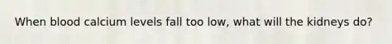 When blood calcium levels fall too low, what will the kidneys do?