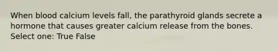 When blood calcium levels fall, the parathyroid glands secrete a hormone that causes greater calcium release from the bones. Select one: True False