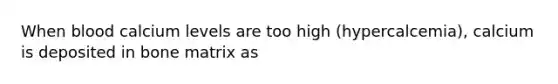 When blood calcium levels are too high (hypercalcemia), calcium is deposited in bone matrix as