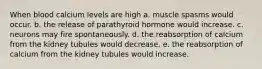 When blood calcium levels are high a. muscle spasms would occur. b. the release of parathyroid hormone would increase. c. neurons may fire spontaneously. d. the reabsorption of calcium from the kidney tubules would decrease. e. the reabsorption of calcium from the kidney tubules would increase.