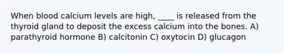 When blood calcium levels are high, ____ is released from the thyroid gland to deposit the excess calcium into the bones. A) parathyroid hormone B) calcitonin C) oxytocin D) glucagon