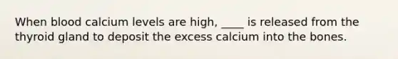 When blood calcium levels are high, ____ is released from the thyroid gland to deposit the excess calcium into the bones.