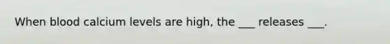 When blood calcium levels are high, the ___ releases ___.