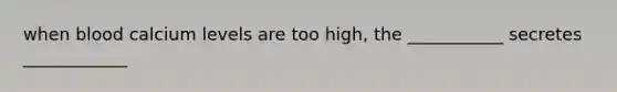 when blood calcium levels are too high, the ___________ secretes ____________