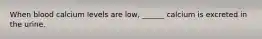 When blood calcium levels are low, ______ calcium is excreted in the urine.