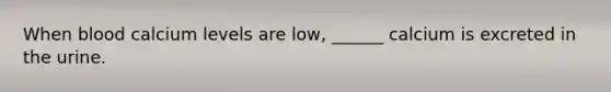 When blood calcium levels are low, ______ calcium is excreted in the urine.