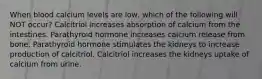 When blood calcium levels are low, which of the following will NOT occur? Calcitriol increases absorption of calcium from the intestines. Parathyroid hormone increases calcium release from bone. Parathyroid hormone stimulates the kidneys to increase production of calcitriol. Calcitriol increases the kidneys uptake of calcium from urine.