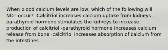 When blood calcium levels are low, which of the following will NOT occur? -Calcitriol increases calcium uptake from kidneys - parathyroid hormone stimulates the kidneys to increase production of calcitriol -parathyroid hormone increases calcium release from bone -calcitriol increases absorption of calcium from the intestines