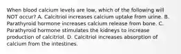 When blood calcium levels are low, which of the following will NOT occur? A. Calcitriol increases calcium uptake from urine. B. Parathyroid hormone increases calcium release from bone. C. Parathyroid hormone stimulates the kidneys to increase production of calcitriol. D. Calcitriol increases absorption of calcium from the intestines.