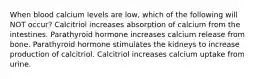 When blood calcium levels are low, which of the following will NOT occur? Calcitriol increases absorption of calcium from the intestines. Parathyroid hormone increases calcium release from bone. Parathyroid hormone stimulates the kidneys to increase production of calcitriol. Calcitriol increases calcium uptake from urine.