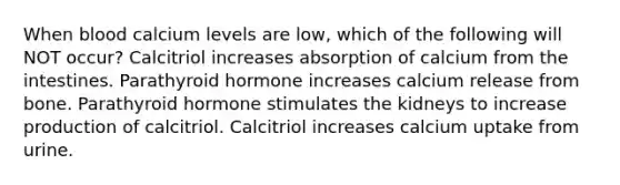 When blood calcium levels are low, which of the following will NOT occur? Calcitriol increases absorption of calcium from the intestines. Parathyroid hormone increases calcium release from bone. Parathyroid hormone stimulates the kidneys to increase production of calcitriol. Calcitriol increases calcium uptake from urine.