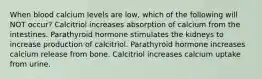 When blood calcium levels are low, which of the following will NOT occur? Calcitriol increases absorption of calcium from the intestines. Parathyroid hormone stimulates the kidneys to increase production of calcitriol. Parathyroid hormone increases calcium release from bone. Calcitriol increases calcium uptake from urine.