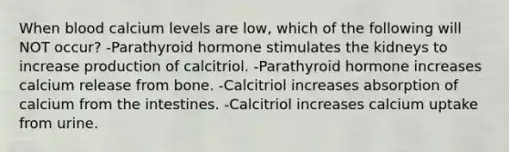 When blood calcium levels are low, which of the following will NOT occur? -Parathyroid hormone stimulates the kidneys to increase production of calcitriol. -Parathyroid hormone increases calcium release from bone. -Calcitriol increases absorption of calcium from the intestines. -Calcitriol increases calcium uptake from urine.